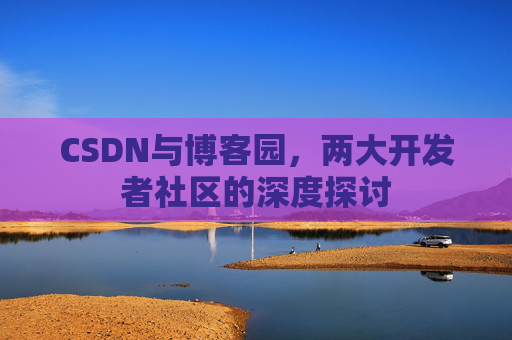 CSDN与博客园,两大开发者社区的深度探讨 CSDN与博客园,两大开发者社区的深度探讨